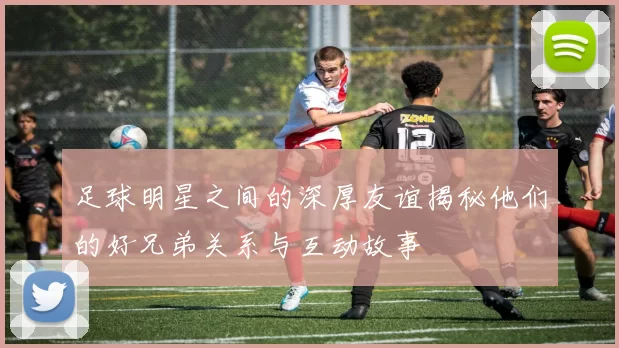 足球明星之间的深厚友谊揭秘他们的好兄弟关系与互动故事