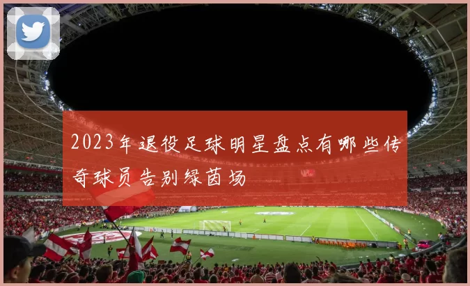 2023年退役足球明星盘点有哪些传奇球员告别绿茵场