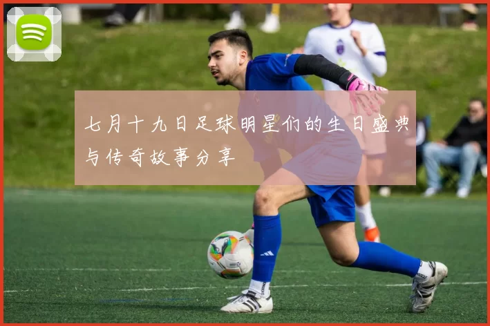 七月十九日足球明星们的生日盛典与传奇故事分享