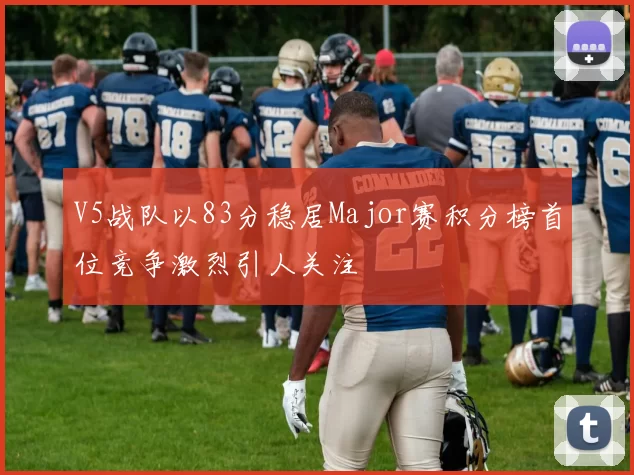 V5战队以83分稳居Major赛积分榜首位竞争激烈引人关注