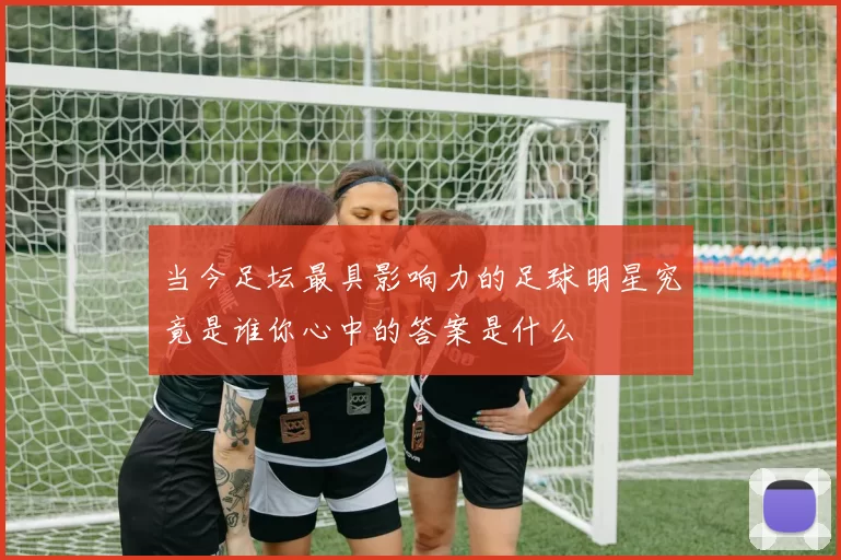 当今足坛最具影响力的足球明星究竟是谁你心中的答案是什么