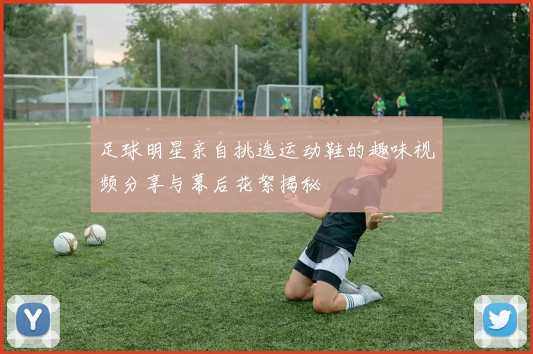 足球明星亲自挑选运动鞋的趣味视频分享与幕后花絮揭秘