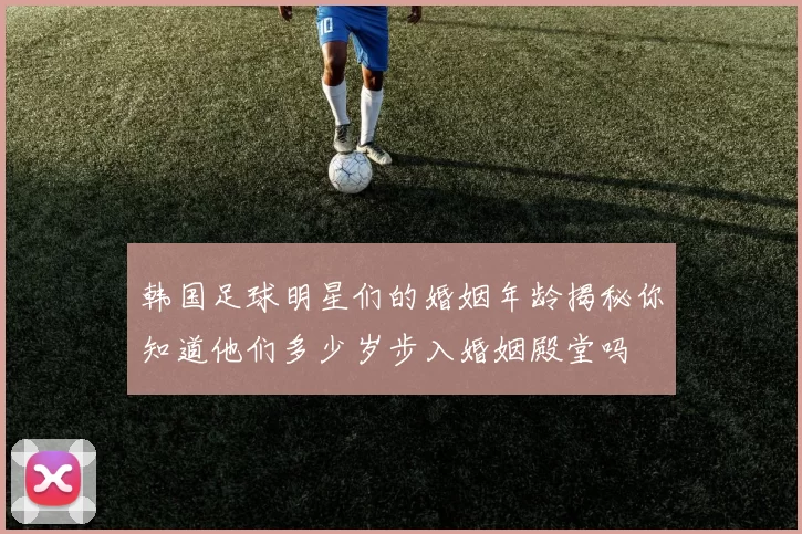 韩国足球明星们的婚姻年龄揭秘你知道他们多少岁步入婚姻殿堂吗