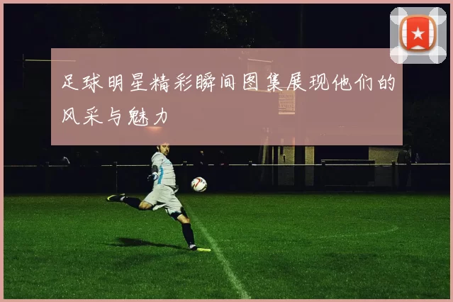 足球明星精彩瞬间图集展现他们的风采与魅力