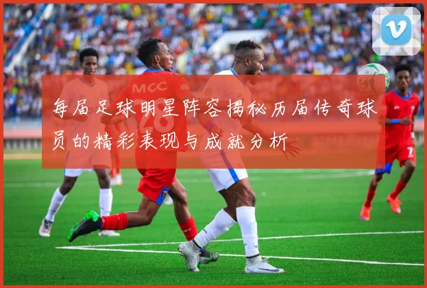 每届足球明星阵容揭秘历届传奇球员的精彩表现与成就分析