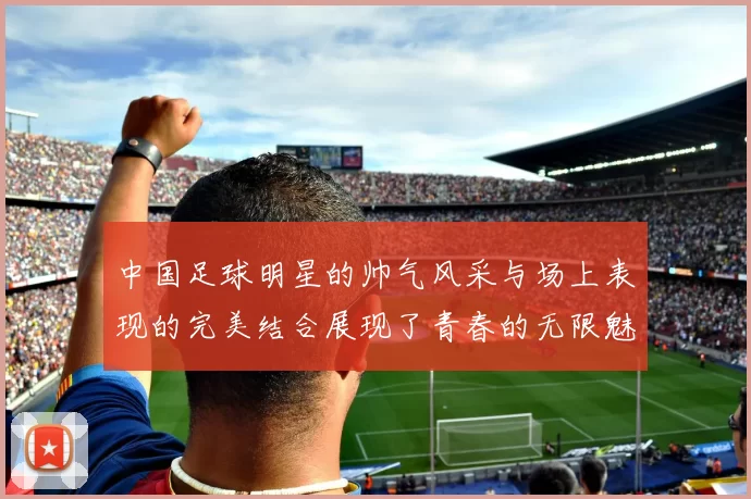 中国足球明星的帅气风采与场上表现的完美结合展现了青春的无限魅力