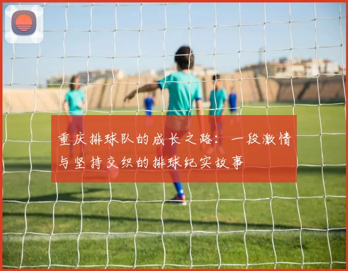 重庆排球队的成长之路：一段激情与坚持交织的排球纪实故事