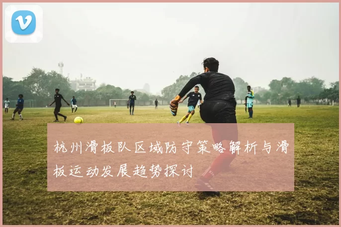 杭州滑板队区域防守策略解析与滑板运动发展趋势探讨