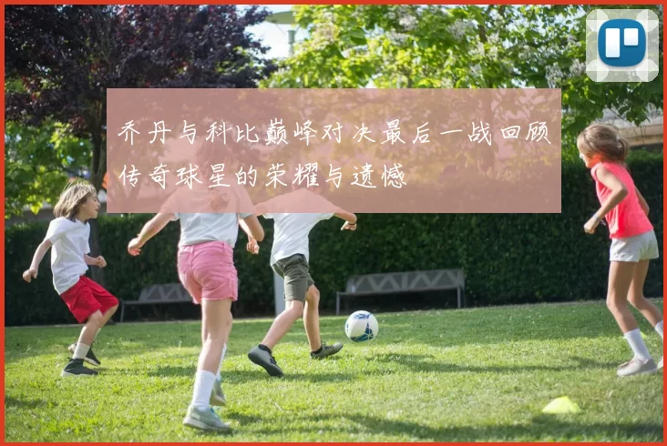 乔丹与科比巅峰对决最后一战回顾传奇球星的荣耀与遗憾