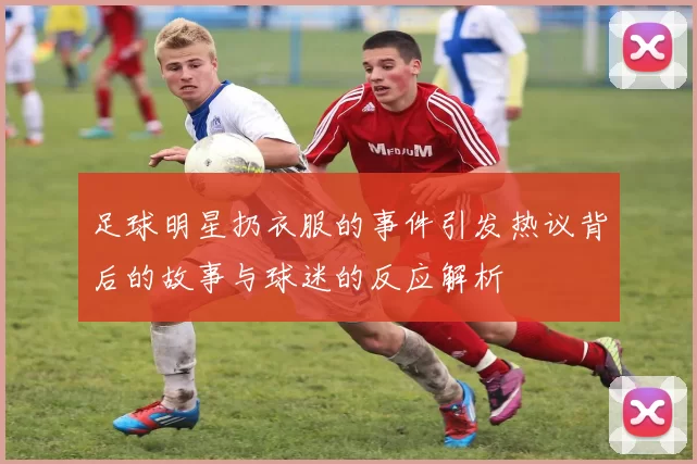 足球明星扔衣服的事件引发热议背后的故事与球迷的反应解析