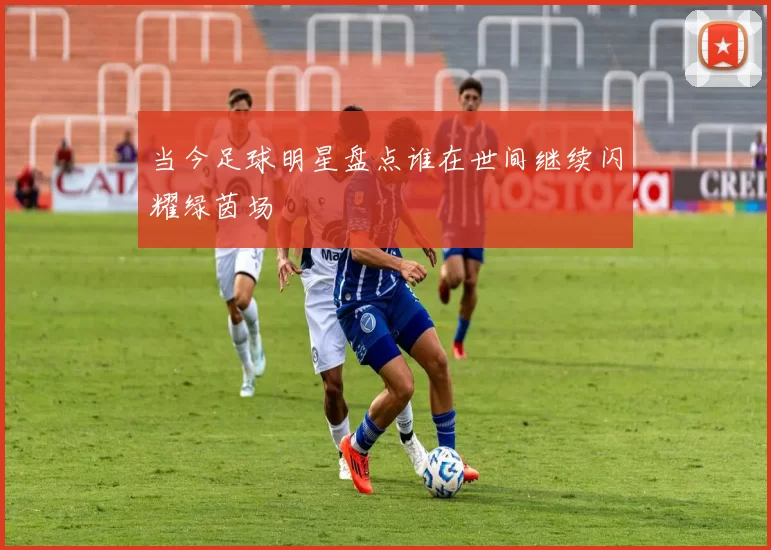 当今足球明星盘点谁在世间继续闪耀绿茵场