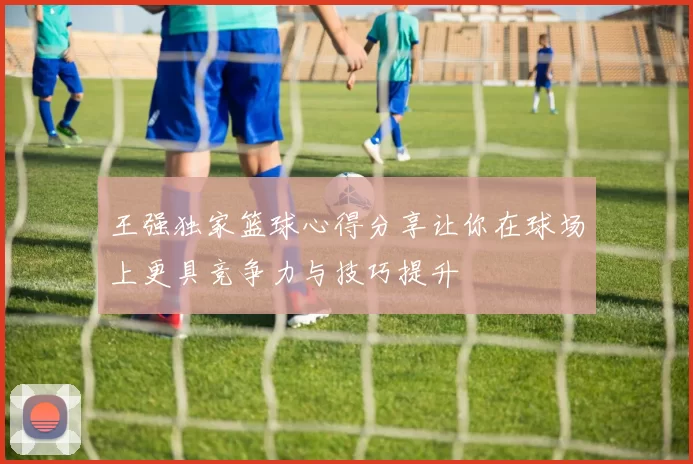 王强独家篮球心得分享让你在球场上更具竞争力与技巧提升