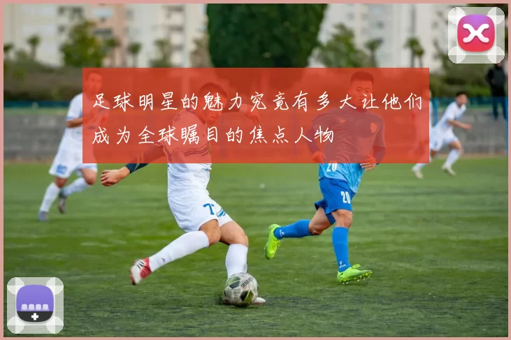 足球明星的魅力究竟有多大让他们成为全球瞩目的焦点人物