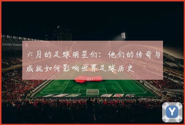 六月的足球明星们：他们的传奇与成就如何影响世界足球历史