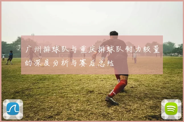 广州排球队与重庆排球队耐力较量的深度分析与赛后总结
