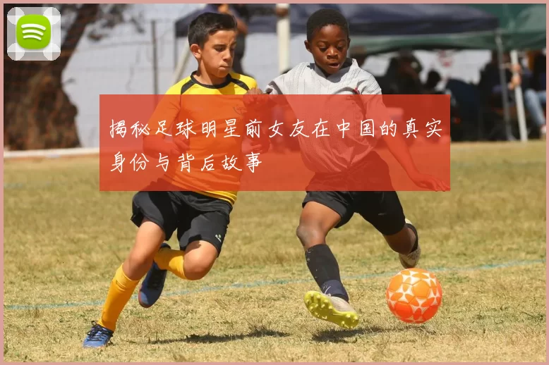 揭秘足球明星前女友在中国的真实身份与背后故事