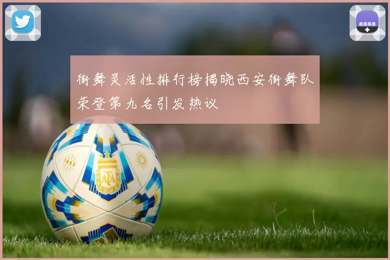 街舞灵活性排行榜揭晓西安街舞队荣登第九名引发热议